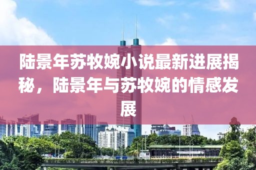 陸景年蘇牧婉小說最新進(jìn)展揭秘，陸景年與蘇牧婉的情感發(fā)展