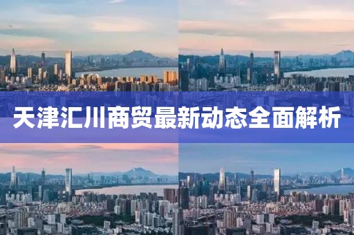 天津匯川商貿(mào)最新動態(tài)全面解析