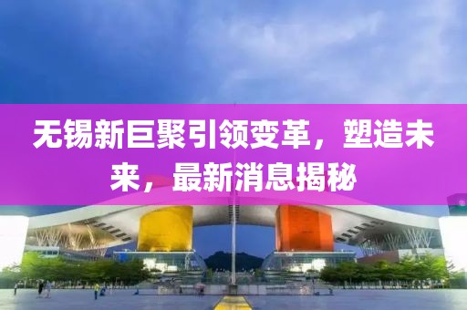 無錫新巨聚引領(lǐng)變革，塑造未來，最新消息揭秘