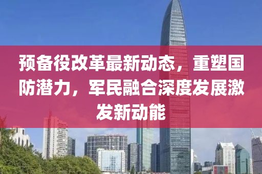 預(yù)備役改革最新動(dòng)態(tài)，重塑國(guó)防潛力，軍民融合深度發(fā)展激發(fā)新動(dòng)能