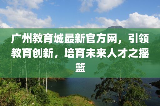 廣州教育城最新官方網(wǎng)，引領(lǐng)教育創(chuàng)新，培育未來(lái)人才之搖籃