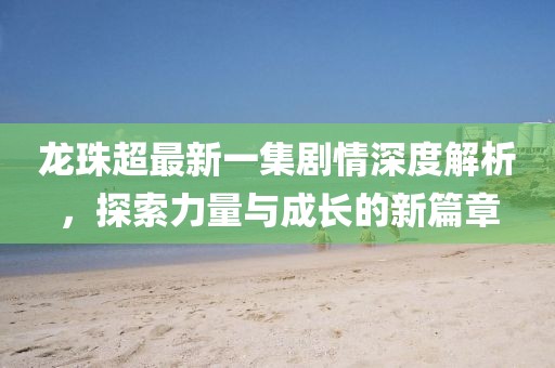 龍珠超最新一集劇情深度解析，探索力量與成長(zhǎng)的新篇章