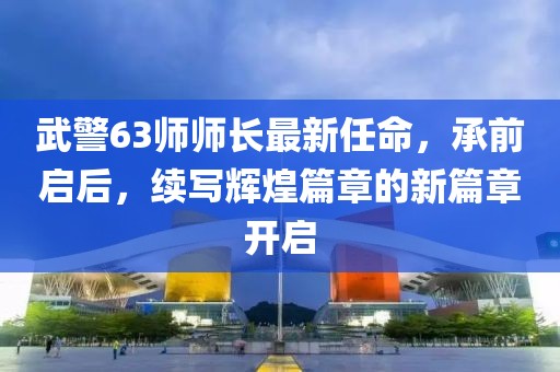 武警63師師長最新任命，承前啟后，續(xù)寫輝煌篇章的新篇章開啟