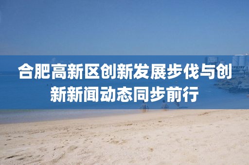 合肥高新區(qū)創(chuàng)新發(fā)展步伐與創(chuàng)新新聞動態(tài)同步前行