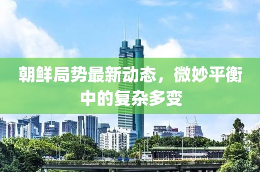 朝鮮局勢最新動態(tài)，微妙平衡中的復雜多變