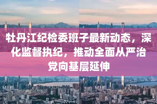 牡丹江紀檢委班子最新動態(tài)，深化監(jiān)督執(zhí)紀，推動全面從嚴治黨向基層延伸
