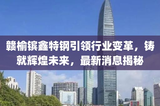 贛榆鑌鑫特鋼引領行業(yè)變革，鑄就輝煌未來，最新消息揭秘