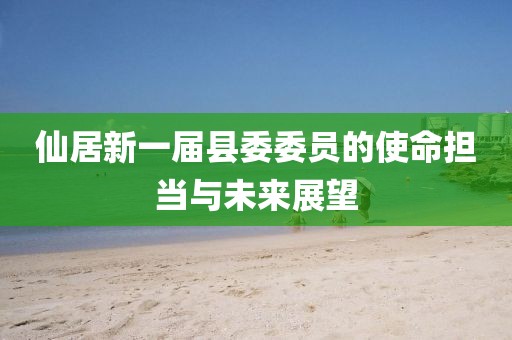 仙居新一屆縣委委員的使命擔(dān)當(dāng)與未來展望