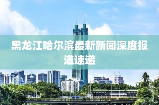 黑龍江哈爾濱最新新聞深度報(bào)道速遞