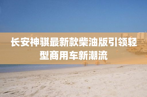 長安神騏最新款柴油版引領(lǐng)輕型商用車新潮流
