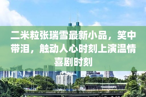 二米粒張瑞雪最新小品，笑中帶淚，觸動人心時刻上演溫情喜劇時刻