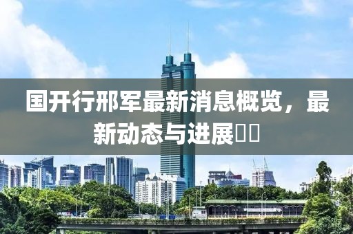 國開行邢軍最新消息概覽，最新動(dòng)態(tài)與進(jìn)展??