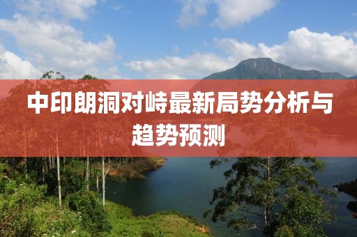 中印朗洞對峙最新局勢分析與趨勢預(yù)測