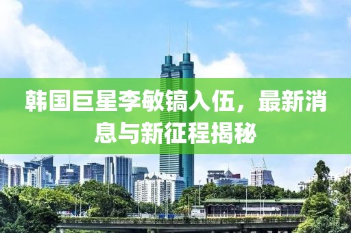 韓國巨星李敏鎬入伍，最新消息與新征程揭秘