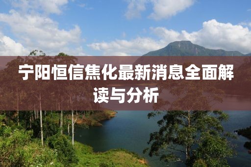 寧陽恒信焦化最新消息全面解讀與分析