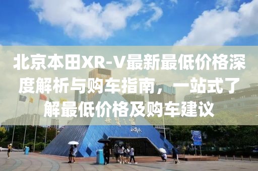 北京本田XR-V最新最低價格深度解析與購車指南，一站式了解最低價格及購車建議