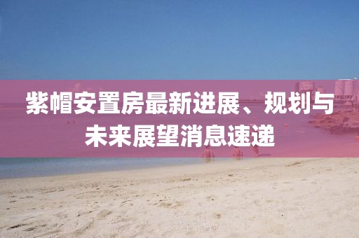 紫帽安置房最新進(jìn)展、規(guī)劃與未來展望消息速遞