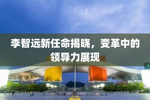 李智遠(yuǎn)新任命揭曉，變革中的領(lǐng)導(dǎo)力展現(xiàn)