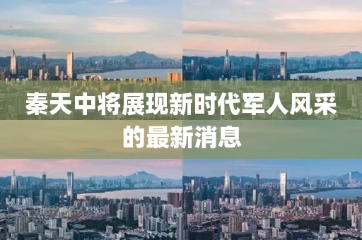 秦天中將展現(xiàn)新時(shí)代軍人風(fēng)采的最新消息