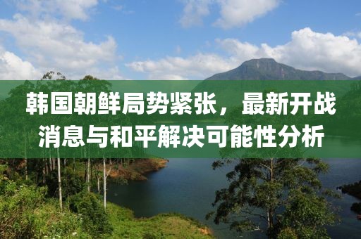 韓國(guó)朝鮮局勢(shì)緊張，最新開戰(zhàn)消息與和平解決可能性分析