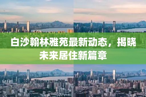 白沙翰林雅苑最新動態(tài)，揭曉未來居住新篇章