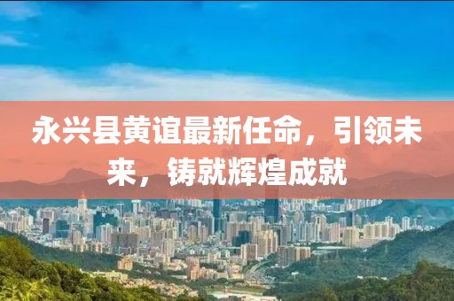永興縣黃誼最新任命，引領(lǐng)未來，鑄就輝煌成就