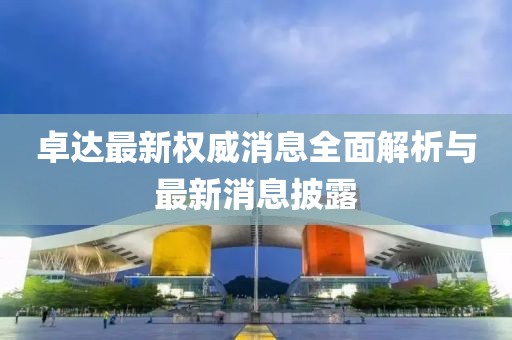 卓達(dá)最新權(quán)威消息全面解析與最新消息披露