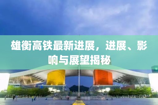 雄衡高鐵最新進展，進展、影響與展望揭秘