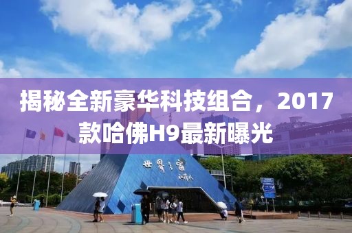 揭秘全新豪華科技組合，2017款哈佛H9最新曝光