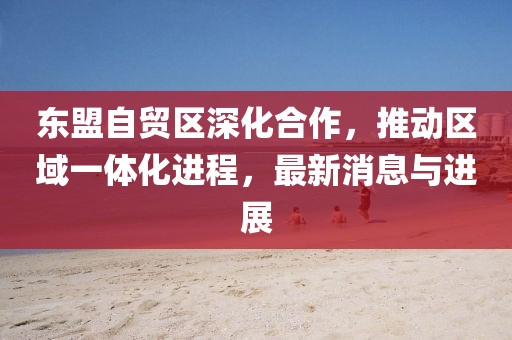 東盟自貿(mào)區(qū)深化合作，推動(dòng)區(qū)域一體化進(jìn)程，最新消息與進(jìn)展