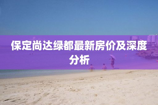 保定尚達(dá)綠都最新房?jī)r(jià)及深度分析