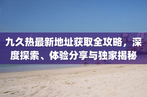 九久熱最新地址獲取全攻略，深度探索、體驗分享與獨家揭秘
