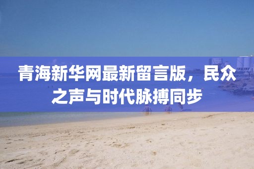 青海新華網(wǎng)最新留言版，民眾之聲與時代脈搏同步