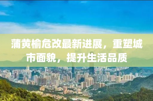 蒲黃榆危改最新進展，重塑城市面貌，提升生活品質(zhì)