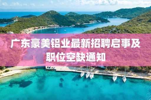 廣東豪美鋁業(yè)最新招聘啟事及職位空缺通知