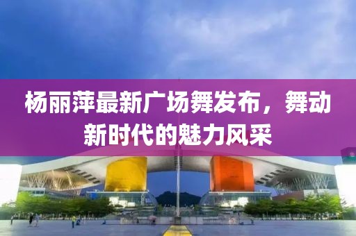 楊麗萍最新廣場(chǎng)舞發(fā)布，舞動(dòng)新時(shí)代的魅力風(fēng)采