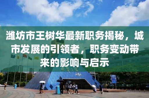 濰坊市王樹華最新職務(wù)揭秘，城市發(fā)展的引領(lǐng)者，職務(wù)變動帶來的影響與啟示