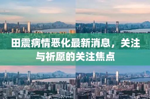 田震病情惡化最新消息，關(guān)注與祈愿的關(guān)注焦點(diǎn)