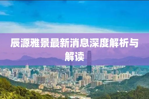 辰源雅景最新消息深度解析與解讀