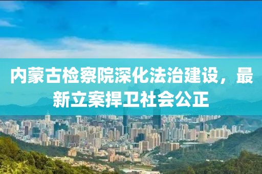 內(nèi)蒙古檢察院深化法治建設(shè)，最新立案捍衛(wèi)社會(huì)公正