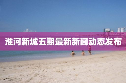 淮河新城五期最新新聞動態(tài)發(fā)布
