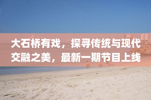 大石橋有戲，探尋傳統(tǒng)與現(xiàn)代交融之美，最新一期節(jié)目上線