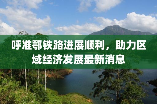 呼準(zhǔn)鄂鐵路進展順利，助力區(qū)域經(jīng)濟發(fā)展最新消息