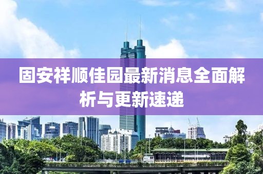 固安祥順佳園最新消息全面解析與更新速遞