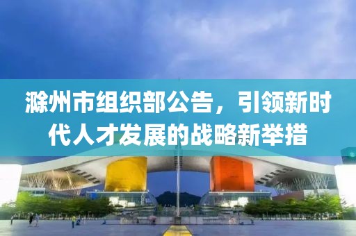 滁州市組織部公告，引領(lǐng)新時(shí)代人才發(fā)展的戰(zhàn)略新舉措