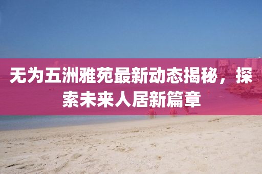 無為五洲雅苑最新動態(tài)揭秘，探索未來人居新篇章