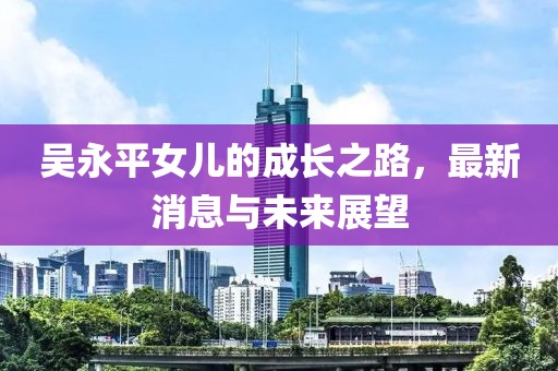 吳永平女兒的成長之路，最新消息與未來展望