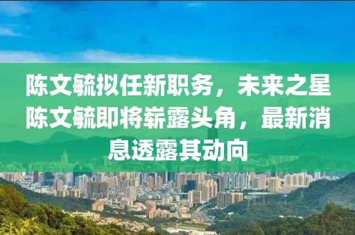 陳文毓擬任新職務(wù)，未來之星陳文毓即將嶄露頭角，最新消息透露其動向