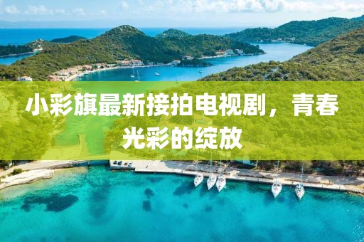 小彩旗最新接拍電視劇，青春光彩的綻放