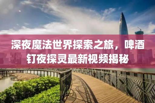 深夜魔法世界探索之旅，啤酒釘夜探靈最新視頻揭秘